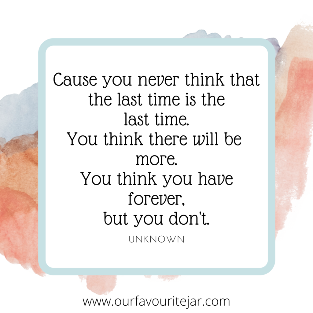 Cause you never think that the last time is the last time. You think there will be more. You think you have Forever but you don't