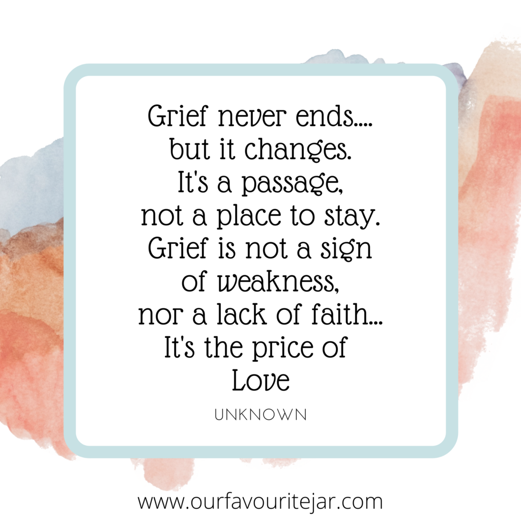 Grief never ends....but it changes.
It's a passage, not a place to stay.
Grief is not a sign of weakness,
nor a lack of faith...It's the price of
Love