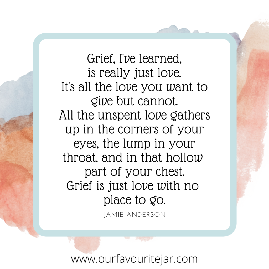 Grief, I've learned, is really just love. It's all the love you want to
give but cannot. All the unspent love gathers up in the corners of your eyes, the lump in your
throat, and in that hollow part of your chest.
Grief is just love with no place to go.