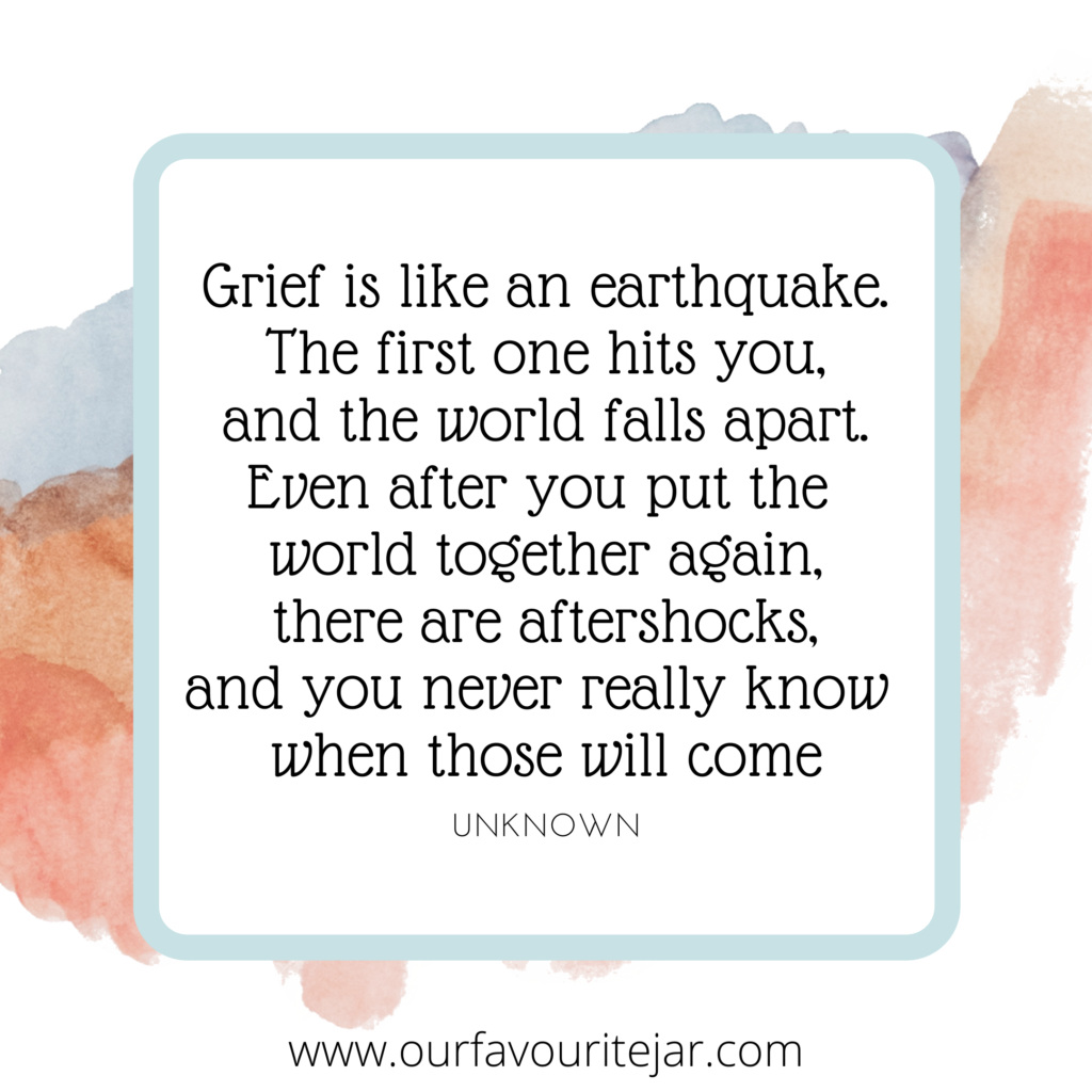 Grief is like an earthquake. The first one hits you, and the world falls apart. Even after you put the
world together again, there are aftershocks,
and you never really know
when those will come