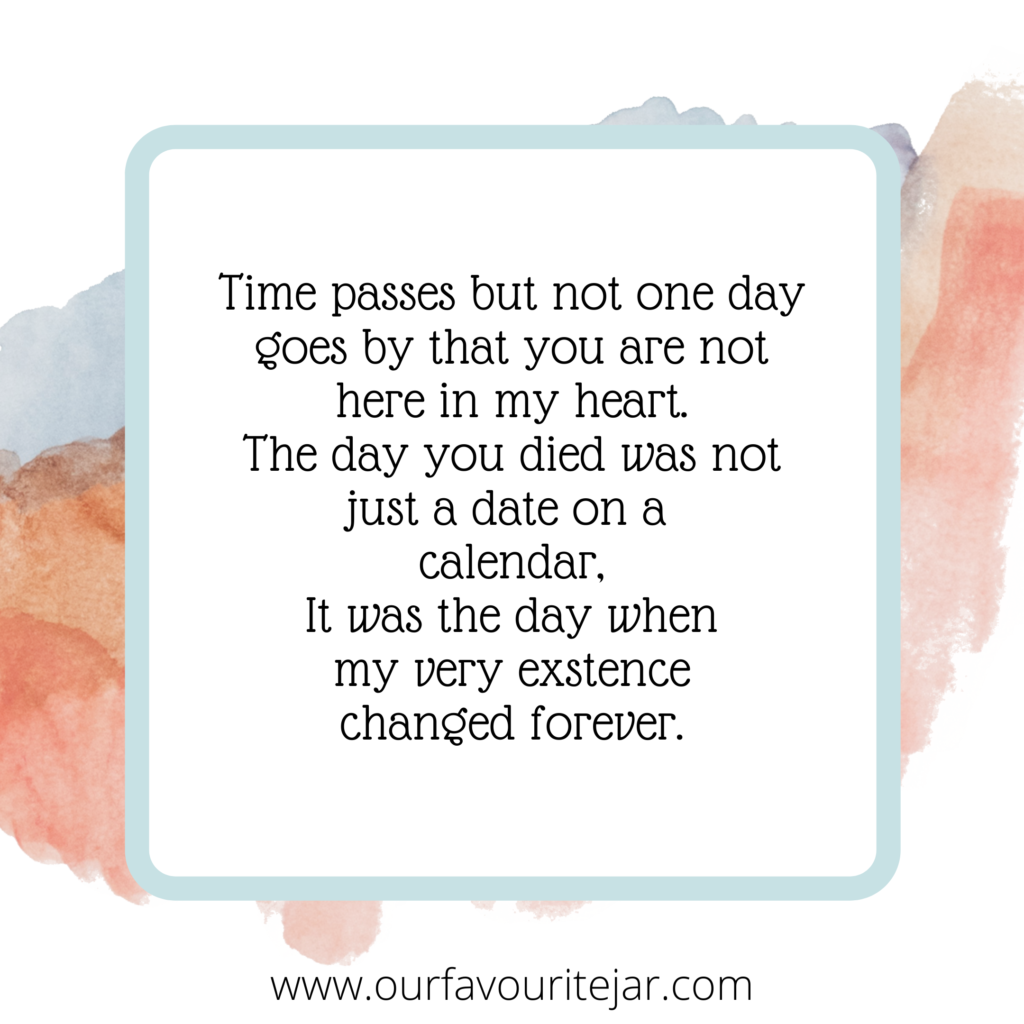 Time passes but not one day goes by that you are not here in my heart. The day you died was not just a date on a calendar, It was the day when my very existence changed forever