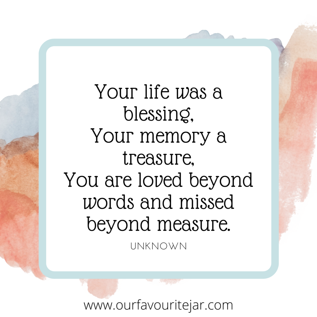 Your life was a blessing, your memory a treasure, you are loved beyond words and missed beyond measure